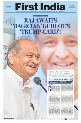 ‘MAGICIAN’GEHLOT’S
RAJAWAITS
‘TRUMP-CARD’!
STATE BUDGET 2023
ADITI NAGAR
riday, February 10 will
be a day that will be
etched in gold in the
annals of political his-
tory of Rajasthan as
the day would bring
with it the creation of a new ‘sto-
ry’. This story, revolves around a
man, who, through his sheer will
and instinct, will create a record,
that perhaps will not be equalled
for a long time to come.
The man of this ‘moment’ will
benoneotherthanChief Minister
AshokGehlot,fondlyaddressedto
as magician Gehlot, for his innate
abilityof unfoldingpolitical‘mag-
ic’ to ‘crush’ his opponents. To-
day, Gehlot will dole out a re-
cord 15th budget of his politi-
cal career as CM of Rajasthan,
which will not be short on his
‘magical pitch’ keeping in view
the upcoming Assembly elec-
tions and the hopes of crores
of Rajasthanis.Neverbeforehas
any CM given as many budgets as
Gehlot. The Chief Minister, who
has been hard at work for the past
few months and shaping the
State’s finances and well as devel-
opment for the next one year, is
believed to give something to eve-
ry section. The people centric and
poorfriendlybudgetwouldsatisfy
professionals, businessmen and
entrepreneurs, small businesses,
farmers, students, women, coop-
eratives; all while attracting new
investments in the State to boost
Raj’s economy
.
But what could be ‘master-
mind’ Gehlot’s ‘trump-cards’?
For starters, Gehlot could ad-
dress the long standing demands
of new districts and local bodies.
He could also make a crucial an-
nouncement regarding the East-
ern Rajasthan Canal Project
(ERCP) which will directly put
Congress in driving position in
thirteen districts of eastern Ra-
jasthan. Further lowering of
power tariff for farmers and
farm loans at lower rates may
also be announced. Similarly, ex-
emptions may be given to start-
ups and businesses under the
ease of doing business scheme.
All said and done, one thing
can be said for sure... Gehlot will
definitely present a budget that
will surprise the ‘Opposition’,
will be welcomed with open arms
by the public and leave a lasting
memory of what a pro-people
government and fulfill Con-
gress’s pro-people manifesto!
F
Today, Ashok Gehlot will create a
record when he, in his 3rd tenure as
CM, will present his 15th State budget
OUR EDITIONS:
JAIPUR & MUMBAI
www.firstindia.co.in
https://firstindia.co.in/epapers/jaipur
twitter.com/thefirstindia
facebook.com/thefirstindia
instagram.com/thefirstindia
Chief Minister Ashok Gehlot
JAIPUR l FRIDAY, FEBRUARY 10, 2023 l Pages 12 l 3.00 l RNI NO. RAJENG/2019/77764 l Vol 4 l Issue No. 245
 