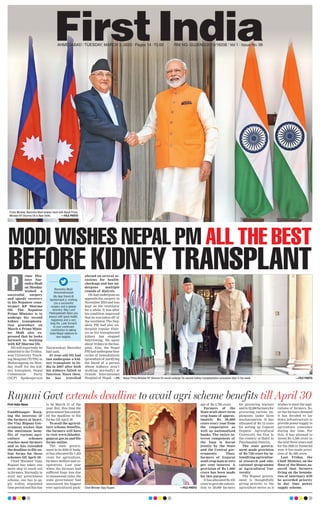 AHMEDABAD l TUESDAY, MARCH 3, 2020 l Pages 14 l 3.00 RNI NO. GUJENG/2019/16208 l Vol 1 l Issue No. 98
Prime Minister Narendra Modi shakes hand with Nepal Prime
Minister KP Sharma Oli in New Delhi. —FILE PHOTO
MODI WISHES NEPAL PM ALL THE BEST
BEFORE KIDNEY TRANSPLANT
Nepal Prime Minister KP Sharma Oli would undergo his second kidney transplantation procedure later in the week. —FILE PHOTO
Rupani Govt extends deadline to avail agri scheme benefits till April 30
First India News
Gandhinagar: Keep-
ing the interests of
the farmers at heart,
the Viay Rupani Gov-
ernment wishes that
the maximum bene-
fits of various agri-
culture schemes
reaches most farmers
and so has extended
the deadline to file on-
line forms for these
schemes till April 30.
Chief Minister Vijay
Rupani has taken one
more step to reach out
to farmers. Normally to
avail any government
scheme, one has to ap-
ply within stipulated
time period and this has
to be March 31 of the
year. But, this time the
government has extend-
ed the deadline to file
forms till April 30.
To avail the agricul-
ture scheme benefits,
the farmers will have
to visit www.ikhedut.
gujarat.gov.in and file
forms online.
The state govern-
ment in its 2020-21 budg-
et has allocated Rs 7,423
crore for agriculture,
farmers welfare and co-
operatives. Last year
when the farmers had
suffered huge loss due
to unseasonal rains, the
state government had
announced the biggest
ever agricultural pack-
age of Rs 3,795 crore.
Farmers of the
State avail short term
crop loans of approx-
imately Rs 39,000
crore every year from
the cooperative as
well as nationalized
banks. The entire in-
terest component of
the loan is borne
jointly by the State
and the Central gov-
ernments. Thus,
farmers of Gujarat
avail crop-loan at zero
per cent interest. A
provision of Rs 1,000
crore has been made
for this purpose.
It has allocated Rs 235
crore to provide subven-
tion to 29,000 farmers
for procuring tractors
and to 32,000 farmers for
procuring various im-
plements under farm
mechanization. It has
allocated of Rs 12 crore
for setting up Gujarat
Organic Agricultural
University, the first in
the country at Halol in
Panchmahal District.
The state govern-
ment made provision
of Rs 750 crore for in-
tensifying agricultur-
al research and edu-
cational programme
at Agricultural Uni-
versity.
The Rupani govern-
ment is thoughtfully
giving priority to the
agriculture sector as it
wishes to meet the aspi-
rations of farmers. So,
on the farmers demand
it has decided to lay
down infrastructure to
provide power supply to
agriculture consumer
during day time. For
this, it has planned to
invest Rs 3,500 crore in
the next three years and
for the 2020-21 financial
year it has made provi-
sion of Rs 500 crore.
Last Friday, the
Chief Minister, on the
floor of the House, as-
sured that farmers
living on the bounda-
ries of sanctuary will
be accorded priority
in day time power
supply scheme.Chief Minister Vijay Rupani. —FILE PHOTO
rime Min-
ister Nar-
endraModi
on Monday
wished a
successful surgery
and speedy recovery
to his Nepalese coun-
terpart KP Sharma
Oli. The Nepalese
Prime Minister is to
undergo his second
kidney transplanta-
tion procedure on
March 4. Prime Minis-
ter Modi also ex-
pressed that he looks
forward to working
with KP Sharma Oli.
Oli will reportedly be
admitted to the Tribhu-
wan University Teach-
ing Hospital (TUTH) in
Maharajgung on Mon-
day itself for the kid-
ney transplant, Nepal
Communist Party
(NCP) Spokesperson
Narayankaji Shrestha
had said.
67-year-old Oli had
last undergone a kid-
ney transplant in In-
dia in 2007 after both
his kidneys failed to
function. Since then,
he has travelled
abroad on several oc-
casions for health-
checkups and has un-
dergone multiple
rounds of dialysis.
Oli had undergone an
appendicitis surgery in
November 2019 and was
kept on the ventilator
for a while. It was after
his condition improved
that he was taken off of
the ventilator. The Nep-
alese PM had also un-
dergone regular dialy-
sis as his transplanted
kidney has stopped
functioning. He spent
about 10 days in the hos-
pital. Also, the Nepal
PM had undergone four
cycles of hemodialysis
(procedure of purifying
the blood of a person
whose kidneys aren’t
working normally) at
Grande International
Hospital of Nepal. —PTI
P Narendra Modi
@narendramodi
My dear friend @
kpsharmaoli ji, wishing
you a successful
surgery and a speedy
recovery. May Lord
Pashupatinath bless you
always with good health,
happiness and a very
long life. Look forward
to your continued
contribution to taking
India-Nepal relations to
new heights.
 