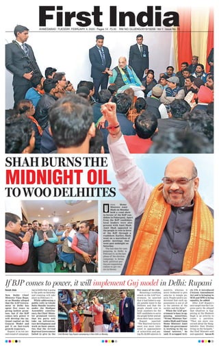 AHMEDABAD l TUESDAY, FEBRUARY 4, 2020 l Pages 14 l 3.00 RNI NO. GUJENG/2019/16208 l Vol 1 l Issue No. 70
SHAHBURNSTHE
nion Home
Minister Amit
Shah on Monday
held a road show
in favour of the BJP can-
didate in Paharganj. Apart
from the BJP candidate,
local leaders were also
present with Amit Shah.
Amit Shah appealed to
the people to vote in favor
of the BJP through a
roadshow. Earlier, Shah
went on a marathon of
public meetings that
went past midnight on
Saturday.
The last date for cam-
paigning in Delhi is
February 6. As the last
phase of the election
campaign is being
held, political par-
ties are organising
rallies to get vot-
ers in favour.
U
MIDNIGHT OIL
TOWOODELHIITES
Haresh Jhala
New Delhi: Chief
Minister Vijay Rupa-
ni on Monday alleged
that the AAP Govern-
ment in Delhi has
spent five years in
giving hollow prom-
ises, but if the BJP
comes into power it
will develop the na-
tional capital on the
Gujarat Model and
put it on fast-track
growth trajectory.
Rupani is on his sec-
ond round of campaign-
ing in Delhi that is going
to the polls on Saturday
and counting will take
place on February 11.
While addressing a
public rally in Ghode
Baba Mandir locality
under the Madipur
Assemblty constitu-
ency, the Chief Minis-
ter promised voters
that his party will
take up infrastruc-
ture development and
work on basic ameni-
ties that the Arvind
Kejriwal Government
failed to give in the
five years of its rule.
Mounting a scathing
attack on the AAP Gov-
ernment, he asserted
that it had failed to sup-
ply potable water to the
Delhites and that the
people should vote in
large numbers for the
BJP candidates to serve
the people better and ad-
dress their basic issues.
Rupani asserted,
“The Kejriwal Govern-
ment was more inter-
ested in appeasement
of minorities and pay-
ing Rs 40,000 salaries to
maulvis, whereas it
never bothered to give
salaries to temple pu-
jaris. People need to un-
derstand that such ap-
peasement is not at all
in the interest of the
society and the State.”
When the AAP gov-
ernment is busy in ap-
peasing minorities,
“Prime Minister Nar-
endra Modi and Union
Home Minister Amit
Shah run government
is working in the na-
tional interest,” he
said. It scrapped Arti-
cle 370, it introduced
Citizens Amendment
Act and is bringing in
NCR and NPR to bring
equality, he added.
After AAP, Rupani’s
next target was the Con-
gress party. He alleged
that whatever is hap-
pening at the Shaheen
Bagh is an activity to
create a partition.
“They are more con-
cerned about the Bang-
ladeshis than Hindus
living on the footpath,”
the Chief Minister said
and appealed Turn on P5
If BJP comes to power, it will implement Guj model in Delhi: Rupani
Chief Minister Vijay Rupani campaigning in New Delhi on Monday.
 