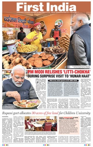 AHMEDABAD l THURSDAY, FEBRUARY 20, 2020 l Pages 14 l 3.00 RNI NO. GUJENG/2019/16208 l Vol 1 l Issue No. 86
Prime Minister Narendra Modi stops at a snacks stall at
Hunar Haat at Rajpath in New Delhi on Wednesday.
rime Minister
Narendra Modi
on Wednesday
made a sur-
prise visit to
‘Hunar Haat’ at Raj-
path here, where he
interacted with arti-
sans and relished ‘lit-
ti-chokha’ and ‘kul-
had’ tea.
Soon after chairing
the meeting of the Un-
ion Cabinet, Modi
reached Rajpath
where ‘Hunar
Haat’ is being or-
ganised by the
Ministry of
Minority
Affairs.
Sourc-
es in the
g o v e r n -
ment said of-
ficials of the
ministry were
surprised when they
came to know about
the prime minister’s
visit.
Modi, who was there
for 50 minutes, ate ‘litti-
chokha’, a dough ball
made of whole wheat
flour and stuffed with
‘sattu’, and paid Rs 120
forit.Thedishispopular
in Bihar, Eastern Uttar
PradeshandJharkhand.
He later had tea
served in ‘kulhad’
with Minority Affairs
Minister Mukhtar
Abbas Naqvi and paid
Rs 40 for two cups.
Artisans participat-
ing in the event said the
traditional arts were
dying, but the ‘Hunar
Haat’ programme has
helped revive them.
There was a surge
in crowd when people
came to know that the
prime minister was
visiting the event.
The ‘Hunar Haat’
here is based on the
theme of ‘Kaushal Ko
Kaam’ and will be held
till February 23.
Master artisans,
craftsmen and culi-
nary experts, includ-
ing more than 50 per
cent women, from
across the country
are participating at
the Haat.
A ‘bawarchikhana’
section has also been
set up with traditional
delicacies of several
states available for peo-
ple to savour.
Similar ‘haats’ are
being organised across
India as part of an ef-
fort to empower master
artisans.
First India News
Gandhinagar: Prime
Minister Narendra
Modi’s 11-year-old
dream of Children
University will now
flourish on 30 acres
of land, with Chief
Minister Vijay Rupa-
ni’s government allo-
cating land at the
Shahpur village on
the outskirts of Gan-
dhinagar city for the
project at no cost.
Deputy Chief Minis-
ter Nitin Patel made the
announcement on
Wednesday after the
cabinet meeting. The
idea behind the univer-
sity is to introduce In-
dian culture and phi-
losophy to babies in
utero and, later, during
their formative years
through Tapovan and
Shishu Vatika.
Patel added that
the university will
play a very vital role
in the upbringing of
children.
A 100% grant-in-aid
university, Children
University will receive
a Rs5.33 crore grant in
the current financial
year from the state
government, which
will bear all expenses
in developing the uni-
versity.
In 2008, then Chief
Minister Narendra
Modi had shared his
dream to set up a chil-
dren’s university. The
following year, his
government passed
Children University
Act in the state as-
sembly. However, it
took almost three
years for it to take off.
University officials
and the vice-chancel-
lor had to explain to
bureaucrats that this
would be a university
with a difference.
Tapovan centres pro-
vide registered preg-
nant women knowledge
about how to take care
of an infant, how long
to feed them, and the
kind of nutritious food
they should eat during
pregnancy. During
their three-hour daily
sessions at the centres,
these women are ex-
posed to “appropriate”
music, lullabies and
positive stories in addi-
tion to being provided
healthy food.
The university
plans to launch Shishu
Vatika this coming
academic year, where
children in the age
group of three to five
years will be taught
aspects of traditional
Indian culture.
In addition, it will
establish various pro-
grammes such as Mas-
ters of Arts, Masters
of Education, M.Phil
in Education and a PG
Diploma in school
counselling. It will be
registered with the
University Grants
Commission under
section 12(b) to avail
of grants for courses
and faculty.
Chief Minister Vijay Rupani along with Chief Principal Secretary to CM K Kailashnathan, Principal
Secretary to CMO M K Das, Industries Commissioner Rahul Gupta, MSME Commissioner Ranjeeth
Kumar and Neelam Rani Additional Industries Commissioner during the meeting with SBI ofﬁcers.
Rupani govt allocates 30 acres of free land for Children University
STATE ATTRACTS IEM OF MORE
THAN Rs 3 LAKH CRORE
Under the leadership of Chief Minister Vijay
Rupani, the state has successfully attracted
Industrial Entrepreneurship Memoranda
of Rs3,43,843 lakh crore—51% of total
memoranduma signed in the country. Each
month, the state attracts 16,000 MSME
(micro, small and medium enterprise)
registrations, and is home to more than 43%
of the nation’s start-ups. Gujarat has become
holistic Industrial Development Role Model
for the rest of India. Compared to past years,
the state is likely to attract Rs50,000 crore in
foreign direct investment.
rime Ministerrime Minister
Narendra ModiNarendra Modi
on Wednesdayon Wednesday
made a sur-made a sur-
prise visit toprise visit to
‘Hunar Haat’ at Raj-‘Hunar Haat’ at Raj-
path here, where hepath here, where he
interacted with arti-interacted with arti-
sans and relished ‘lit-sans and relished ‘lit-
ti-chokha’ and ‘kul-ti-chokha’ and ‘kul-
had’ tea.
Soon after chairingSoon after chairing
the meeting of the Un-the meeting of the Un-
ion Cabinet, Modiion Cabinet, Modi
reached Rajpathreached Rajpath
where ‘Hunarwhere ‘Hunar
Haat’ is being or-Haat’ is being or-
ganised by theganised by the
Ministry ofMinistry of
Minority
Affairs.
es in the
g o v e r n -g o v e r n -
ment said of-ment said of-
ficials of theficials of the
ministry wereministry were
PM MODI RELISHES ‘LITTI-CHOKHA’
DURING SURPRISE VISIT TO ‘HUNAR HAAT’
P PM to be chief guest at ET GBS 2020
Prime Minister Narendra Modi will be
the Chief Guest at the Global Busi-
ness Summit, presented by The Eco-
nomic Times and Yes BankNSE 0.71
%. GBS 2020 will be held over March
6-7 in New Delhi. The Prime Minister’s
keynote speech, the centrepiece of
the two day event, is on March 6. The
PM’s speech will be highly anticipated,
given the context. His government has
sought to address the slowdown in the
Indian economy, with measures that
range from corporate tax cuts to in-
novative choices for personal income
tax payers. The government is also
getting ready for a possibly mega IPO
of LIC. Further, the PM and other sen-
ior ministers have repeatedly asserted
the importance of wealth creators.
There are also the problems facing
the telecom sector that the govern-
ment is closely monitoring. It is also
considering possible measures that
may be needed if the economic impact
of Covid-19 on some sectors becomes
more severe.
Prime Minister Narendra Modi eats
litti-chokha at a snacks stall at Hunar
Haat in New Delhi on Wednesday.
 