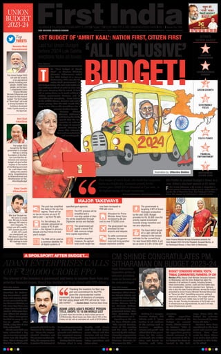 CM SHINDE CONGRATULATES PM,
SITHARAMAN ON BUDGET 2023-24
First India Bureau
Mumbai: Chief Minis-
ter Eknath Shinde wel-
comed the Union Budg-
et 2023-24 presented by
Union Finance Minis-
ter Nirmala Sithara-
man on Wednesday
, con-
gratulated Prime Min-
ister Narendra Modi
and Sitharaman on it.
Speaking to the me-
dia here, Shinde said,
“The overall develop-
ment of the country
and the state will be
boosted by this Budget.
I heartily congratulate
PM Modi and Finance
Minister Nirmala Si-
tharaman for this.”
Calling it a compre-
hensive Budget, CM
Shinde said it “gives
justice to all sections
of the society such as
farmers, workers,
women and youth” and
added that it has provi-
sions for the under-
privileged, the middle
class, and boosts in-
dustries and infra-
structure.
After opposition
parties criticized the
Budget on several
fronts, Shinde came to
its defence: “This is
the annual Budget and
the opposition parties
should welcome it. A
huge amount of the to-
tal budget has been al-
located to the Rail-
ways. Since 2013, the
budget for railways
has increased by nine
times till date.”
Farmers have been
considered as the focal
point and several pro-
visions have been
made for them. There
is no factor that will be
deprived in this Budg-
et, he added.
Urges Maharashtra
Opposition parties to
welcome provisions
made for farmers and
the underprivileged
Eknath Shinde —FILE PHOTO
BUDGET CONSIDERS WOMEN, YOUTH,
TRIBAL COMMUNITIES, FARMERS: DY CM
Mumbai (PTI): Deputy Chief Minister Devendra Fadnavis
on Wednesday said the Union Budget has taken the
interests of all sections of society, including farmers,
tribal communities, women, youth and the middle class
into consideration. Talking to reporters here, Fadnavis,
who is also the state Finance Minister, termed the budget
presented by Union Finance Minister Nirmala Sitharaman
as “Sarva Jan Hitai” (benefitting everyone), adding it
caters to all segments and sectors. The budget will help
the middle and lower middle class to fulfil their aspira-
tions, he said. Terming the allocation of Rs10 lakh crore
in infrastructure as unprecedented, he said it will help
boost infrastructure growth.
INCLUSIVE
DEVELOPMENT
INFRASTRUCTURE
GROWTH
GREEN GROWTH
GOVERNANCE
FOCUS
YOUTH POWER
FINANCIAL
EMPOWERMENT
AGRICULTURE
DIGITAL INFRA
MUMBAI l THURSDAY, FEBRUARY 2, 2023 l Pages 12 l 3.00 RNI TITLE NO. MAHENG/2022/14652 l Vol 1 l Issue No. 266
UNION
BUDGET
2023-24
Last full Union Budget
before 2024 Lok Sabha
elections ticks all boxes ‘ALL INCLUSIVE’
BUDGET!
Rahul Gandhi
@RahulGandhi
‘Mitr Kaal’ Budget has:
NO vision to create
Jobs, NO plan to tackle
Mehngai, NO intent to
stem Inequality, 1%
richest own 40% wealth,
50% poorest pay 64%
of GST, 42% youth
are unemployed- yet,
PM doesn’t Care! This
Budget proves Govt has
NO roadmap to build
India’s future.
Narendra Modi
@narendramodi
This Union Budget 2023
will fulfil the dreams
of an aspirational
society including poor
people, middle-class
people, and farmers.
I congratulate Union
Finance Minister
Nirmala Sitharaman and
his team for this historic
budget. The first budget
of “Amrit Kaal” will build
a strong foundation for
building a developed
India. It gives priority to
the deprived.
Amit Shah
@AmitShah
The budget-2023
brought by the Modi
government is a budget
that lays a strong
foundation of Amritkal.
I am sure that this all-
inclusive and visionary
budget will give further
impetus to the resolve
of the Modi government
for a self-reliant India,
taking every section
along. Congratulations
to @narendramodi and
@nsitharaman for this.
#AmritKaalBudget
Top
TWEETS
Moni Sharma
he “first Budget of Amrit
Kaal”, as Finance Minister
Nirmala Sitharaman called
her fifth budget in a row on
Wednesday. This was the Nar-
endra Modi government’s last
full budget before the 2024 Lok Sabha elec-
tion and came ahead of polls in nine states
this year. Keeping that in mind, it ticked
off as many boxes as it could without de-
railing government finances and had
something for everybody -- from industry
to the middle classes, farmers and various
social groups that the BJP would like to
keep on its side as the countdown for the
general election begins.
Finance Minister
Nirmala Sitharaman
said during her budget
speech that the focus
remains on widening
the scope of economic
growth, boosting key
areas like infrastruc-
ture and manufacturing
and creating jobs.
1ST BUDGET OF ‘AMRIT KAAL’: NATION FIRST, CITIZEN FIRST
T
First budget of Amrit Kaal....the world has recognised
India as a bright star. Economic growth for the
current year (2022-23) is estimated at 7 per cent... is
the highest among all major economies.
 —Nirmala Sitharaman, Union Finance Minister
SITHA’S
‘SEVEN SAGES’
MAJOR TAKEWAYS
The govt has simplified
the slabs in the new tax
regime. There will be
no tax on income on up to `7
lakh a year -- up from `5 lakh.
For the railways, the
minister announced an
outlay of `2.4 lakh
crore — the highest in almost a
decade and four times the last
year’s budget.
The PAN will be used as
a common identifier for
all digital systems of
specified govt agencies.
The KYC process will be
simplified and a
one-stop update of iden-
tity will be established through
Digilocker service and Aadhaar.
The government will
spend a record `10
lakh crore on longer
term capital expenditure.
In another populist
measure, the agricul-
tural credit target has
now been increased to
`20 lakh crore.
Allocation for Prime
Minister Awas Yojna
increased by 66 per
cent to over `79,000 crore.
The government has
promised 50 new
airports and helipads.
To settle commercial
disputes, the govern-
ment will bring another
dispute resolution scheme.
The government is
targeting 5 MT of Green
Hydrogen production
by the year 2030. Budget
provides for Rs 35,000 crore for
priority capital investment
towards energy transition and
net zero objectives.
The fiscal deficit target
of 6.4 per cent will be
retained in the revised
estimate for the current fiscal.
For next fiscal 2023-2024, it will
be cut down to 5.9% of the GDP.
Union Finance Minister Nirmala Sitharaman presents the
Union Budget 2023-24 to the President, Droupadi Murmu, at
the Rashtrapati Bhavan, in New Delhi on Wednesday.
6th FinMin to present Budget 5 times in a
row; Sitha’s shortest speech at 87 mins
FinMin Nirmala Sitharaman is 6th minister in independent In-
dia to present 5 consecutive budget, joining a select league of
legends likes of Manmohan Singh, Arun Jaitley and P Chidam-
baram. She wrapped her 2023 speech in under 90 minutes.
ADANI ENTERPRISES CALLS
OFF `20,000 CRORE FPO
A SPOILSPORT AFTER BUDGET...
The interest of the investors is paramount and hence to insulate them from any
potential financial losses, Board has decided not to go ahead with FPO: Adani
First India Bureau
Mumbai: On Wednes-
day, tremendous, ambi-
tious and popular budg-
et was presented by Un-
ionFinanceMinister,on
the same day there was
ahugechaosinthestock
market.BillionaireGau-
tam Adani-led group’s
firm Adani Enterprises
decided to scrap its fol-
low-on public offer
(FPO), a day after it was
fully subscribed.
`20,000 crore FPO was
fully subscribed a day
agoasinvestorspumped
funds into the flagship
firm. Adani Group said
that it has decided not to
proceed with FPO in the
interest of its subscrib-
ers. “Given the unprec-
edented situation and
the current market vola-
tility the company aims
to protect the interest of
itsinvestingcommunity
by returning the FPO
proceeds and withdraws
the completed transac-
tion,”AdaniGroupsaid.
Stating that his group
balance sheet is very
healthy with strong
cash flows and secure
assets, Adani said that
decision will not have
any impact on their ex-
isting operations and
future plans.
Thanking the investors for their sup-
port and commitment to the FPO,
given the unprecedented market
movement, the board of directors of company
felt that going ahead with FPO will not be “mor-
ally correct”. —Gautam Adani, Chairman Adani Group
ADANI LOSES ASIA’S RICHEST PERSON
TITLE, DROPS TO 15 ON WORLD LIST
Gautam Adani lost his title as Asia’s richest person on
Wednesday. Stock losses saw Adani slip to 15th on the
Forbes rich list with an estimated net worth of $76.8 billion.
www.firstindia.co.in I https://firstindia.co.in/epapers/mumbai I twitter.com/thefirstindia I facebook.com/thefirstindia I instagram.com/thefirstindia
OUR EDITIONS: JAIPUR  MUMBAI
Illustration by: Uttkarsha Shekhar
 