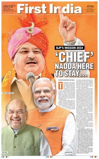 BJP’S MISSION 2024
‘CHIEF’
‘CHIEF’
NADDA HERE
NADDA HERE
TO STAY…
TO STAY…
SHASHIKANT SHARMA AND ADITI NAGAR
he stature of any politi-
cal leader can be estimat-
ed, in Indian politics, by
two things: Firstly, his or
her standing amongst
the people i.e. if the lead-
er gets massive votes for
his party, and secondly, by the way
the party leaders support the said
leader, in unison, in everything.
Tuesday was one such day when the
nation witnessed one such leader
whose abilities have yet again been
honoured by the top politicians of
the saffron party
.
Jagat Prakash Nadda, who has
become a synonym with BJP’s ‘no-
friction’ running and excellent man-
agement of polls, has yet again been
given the party’s Presidency as
Nadda has come up as the
unanimous choice
of Prime Min-
ister Narendra Modi, RSS Chief Mo-
han Bhagwat and Home Minister
Amit Shah. In fact, once Defence
Minister Rajnath Singh moved the
proposal to extend Nadda’s tenure
till June 2024, the party leaders
agreed on it immediately
.
In fact, Nadda’s second innings
has largely been a reward for merit
and loyalty! Nadda has got an exten-
sion for little over a year and this
underlines the fact that the BJP will
contest 2024 general elections under
Nadda’s anchorship. In 2023, the As-
sembly elections of 9 States will also
be held during his tenure and high-
lighting BJP’s good performance.
As per knowledgeable sources, this
year, elections are likely to be con-
ducted in Jammu and Kashmir as
well. Amit Shah said on Tuesday,
“We performed well under JP Nadda
in elections in several States and
strengthened our organisation
across India, including northeast.
The party has emerged as a force to
reckon with in Telangana and Ben-
gal under his leadership.”
The praise coming from the ‘Mod-
ern Chanakya’ of Indian politics
and a mastermind strategist Amit
Shah, speaks volumes about Nadda
and his capabilities. Therefore,
there is an atmosphere of happiness
in the party and the Sangh Parivar
due to Nadda’s extension.
Notably, during THE JC SHOW,
Dr Jagdeesh Chandra had also
given hints that JP Nadda’s tenure
will be extended till the next Lok
Sabha elections.
According to insiders, spe-
cially during the last one year,
Nadda has further gained the
trust and confidence of Nar-
endra Modi and now is being
consulted on certain key is-
sues and policy decisions re-
lated to governance also. In-
spite of a recent defeat in his
home state Himachal, Nadda’s
elevation or extension gives a
clear message that he contin-
ues to enjoy the basic faith and
confidence of the Prime Min-
ister in Nadda’s organisational
talent and capabilities.
First India family congratu-
lates and conveys its best wish-
es to JP Nadda on his new chal-
lenge of 9 Assembly polls and 1
Parliamentary election.
T
MUMBAI l WEDNESDAY,
JANUARY 18, 2023
Pages 12 l 3.00
RNI TITLE NO. MAHENG/
2022/14652 l Vol 1 l Issue No. 252
OUR EDITIONS:
JAIPUR & MUMBAI
www.firstindia.co.in
https://firstindia.co.in/epapers/mumbai
twitter.com/thefirstindia
facebook.com/thefirstindia
instagram.com/thefirstindia
JAGAT PRAKASH NADDA
AMIT SHAH NARENDRA MODI
 