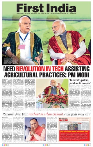 AHMEDABAD l SATURDAY, JANUARY 4, 2020 l Pages 14 l 3.00 RNI NO. GUJENG/2019/16208 l Vol 1 l Issue No. 41
NEED REVOLUTION IN TECH ASSISTING
AGRICULTURAL PRACTICES: PM MODIBengaluru: Prime
Minister Narendra
Modi on Friday said
that there is a need for a
revolution in technolo-
gies which can assist
agricultural practices.
“There is a need for
revolution in technol-
ogies assisting agri-
cultural practices.
Can we find farmer-
centric solutions to
the problem of stalk
burning for instance?
Can we also redesign
our brick kilns for re-
duced emissions and
greater energy effi-
ciency? We need to
find better and faster
solutions to the prob-
lem of clean drinking
water supplies
around the country,”
Prime Minister Modi
said here while ad-
dressing the 107th
session of Indian Sci-
ence Congress. The
Prime Minister men-
tioned that he is happy
to learn that India’s
ranking has improved
in the Innovation Index
to 52.
“Our programs have
created more technolo-
gy business incubators
in the last five years
than in the previous 50
years. I congratulate
our scientists for these
accomplishments,” he
said.
“We are continuing
our efforts to ensure
the ‘Ease of doing Sci-
ence’,” he remarked.
Modi said that farm-
ers now are able to sell
their products directly
to the market without
being dependent on the
middlemen.
“Digital technology,
E-commerce, internet
banking, and mobile
banking services are
assisting the rural
population signifi-
cantly. Today, farmers
are getting the re-
quired information
about the weather
and forecast at their
fingertips through
many e-governance
initiatives,” he said.
The 107th Indian Sci-
ence Congress is being
held from January 3 to
7 at the University of
Agricultural Sciences
(UASB), GKVK Cam-
pus, Bengaluru, focus-
ing on ‘Science & Tech-
nology: Rural Develop-
ment’.
The five-day-long
event aims to bring
together science fra-
ternity across the
world to discuss sci-
entific innovation
and research.
—ANI
Rupani’s New Year reachout to urban Gujarat, civic polls may wait
Darshan Desai
Gandhinagar: In yet
another New Year gift to
Urban Gujarat, a pro-
gressive Chief Minister
Vijay Rupani on Friday
approveddevelopmental
worksworthawhopping
Rs.1887.73 crore for six
MunicipalCorporations
and seven Municipali-
ties in one single day.
Call it a move with
elections to these civ-
ic bodies slated for
November in mind or
not, Rupani is effec-
tively reaching out to
the urban masses
even as the key mu-
nicipal corporations
are with the BJP for
over 15 years. And
there seems to be lit-
tle possibility of this
to change.
With one sleight of
hand, Rupani granted
infrastructural devel-
opment works worth
Rs.599.20 crore for
A h m e d a b a d ,
Rs.479.83 crore for
Surat, Rs.179.28 for
Vadodara, Rs.144.54
crore Rajkot and
Rs.65.50 crore for
Jamnagar.
The works include
construction of flyover
bridges, roads, railway
underbridges, storm
water drainage, water
supply, purchase of fire
safety equipments,
among a host of other
things. It will also in-
clude the purchase of
CT scan machines,
MRI machines, con-
struction of urban
health centres, cul-
tural centres, multi-
level parking, swim-
ming pool and gym-
nasiums.
The Chief Minister
approved the construc-
tion of five flyover
bridges worth Rs 230
crore for his home town
Rajkot. The bridges will
be made at the 150 feet
ring road of Ramapir
crossroads overbridge,
150 feet ring road of
Nana Mava Crossroads
overbridge, Turn on P5Chief Minister Vijay Rupani.
Prime Minister Narendra Modi addresses the inaugural ceremony of the 107th Indian
Science Congress at the University of Agricultural Sciences in Bengaluru. —PHOTO BY PTI
‘Innovate, patent,
produce & prosper’
Bengaluru: Prime
Minister Narendra
Modi on Friday called
on young scientists of
India to “Innovate,
Patent, Produce and
Prosper,” and said
these four steps would
lead our country to-
wards faster develop-
ment.
The Prime Minister
also stressed on the
need to transform the
landscape of Indian sci-
ence, technology and
innovation.
“The growth story
of India depends on
its success in science
and technology sec-
tor. There is a need to
transform the land-
scape of Indian sci-
ence, technology and
innovation,” Modi
said.
“If we innovate we
will patent and that in
turn will make our pro-
duction smoother and
when we take these
products to the people
of our country, I’m sure
they will prosper,” he
said, adding that inno-
vation for the people
and by the people is the
direction of our new In-
dia.
PM Modi also said
he was happy to learn
that India’s ranking
has improved in the
Global Innovation In-
dex to 52. —ANI
Prime Minister Narendra Modi
with Karnataka Chief Minister BS
Yediyurappa during the inauguration of
107th Indian Science Congress at the
University of Agricultural Sciences in
Bengaluru on Friday. —PHOTO BY PTI
YOU READ IT FIRST IN FIRST INDIA
DECEMBER 18, 2019
The State Government on Friday ordered an inquiry into the scam relating to
“Ghost users” of Aysuhman Bharat Pradhan Mantri Jan Arogya Yojna. First
India had ﬁrst reported about the scam, which has been followed up by other
newspapers and TV channels. A senior ofﬁcial said this is the second time
the state has issued inquiry orders after ﬁnding 1,700 cards issued to a single
person. “Earlier also, an inquiry was started to ﬁnd irregularities. As per the
orders, an investigation will be done with the agencies issuing Aadhaar Card
and hospital centers to ﬁnd the culprits”, said the ofﬁcer.
STATE GOVT ORDERS INQUIRY IN AYUSHMAN SCAM
IMPACT
 
