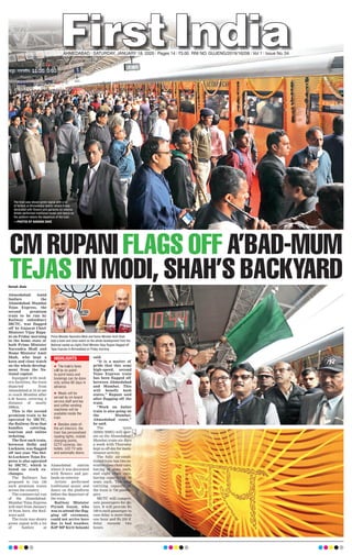 CM RUPANI FLAGS OFF A’BAD-MUM
TEJAS IN MODI, SHAH’S BACKYARDHaresh Jhala
Ahmedabad: Amid
fanfare the
Ahmedabad- Mumbai
Tejas Express, the
second premium
train to be run by
Railway subsidiary
IRCTC, was flagged
off by Gujarat Chief
Minister Vijay Rupa-
ni on Friday morning
in the home state of
both Prime Minister
Narendra Modi and
Home Minister Amit
Shah, who kept a
keen and close watch
on the whole develop-
ment from the Na-
tional capital.
Equipped with mod-
ern facilities, the train
departed from
Ahmedabad at 10.43 am
to reach Mumbai after
6.30 hours, covering a
distance of nearly
500km.
This is the second
premium train to be
operated by IRCTC,
the Railway firm that
handles catering,
tourism and online
ticketing.
The first such train,
between Delhi and
Lucknow, was flagged
off last year. The Del-
hi-Lucknow Tejas Ex-
press is also operated
by IRCTC, which is
listed on stock ex-
changes.
The Railways has
proposed to run 150
such premium trains
across the country.
The commercial run
of the Ahmedabad-
Mumbai Tejas Express
will start from January
19 from here, the Rail-
ways said.
The train was shown
green signal with a lot
of fanfare at
Ahmedabad station
where it was decorated
with flowers and gar-
lands on exterior.
Artists performed
traditional music and
dance on the platform
before the departure of
the train.
Railway Minister
Piyush Goyal, who
was to attend the flag-
ging off ceremony,
could not arrive here
due to bad weather,
BJP MP Kirit Solanki
said.
“It is a matter of
pride that this semi
high-speed, second
Tejas Express train
has been flagged off
between Ahmedabad
and Mumbai. This
will benefit both
states,” Rupani said
after flagging off the
train.
“Work on bullet
train is also going on
the Mumbai-
Ahmedabad route,”
he said.
The train
(82902/82901) will oper-
ate on the Ahmedabad-
Mumbai route six days
a week with Thursday
kept as off-day for main-
tenance activity.
The fully air-condi-
tioned train has two ex-
ecutive class chair cars,
having 56 seats each,
and eight chair cars,
having capacity of 78
seats each. The total
carrying capacity of
the train is 736 passen-
gers.
IRCTC will compen-
sate passengers for de-
lays. It will provide Rs
100 to each passenger in
case delay is more than
one hour and Rs 250 if
delay exceeds two
hours.
AHMEDABAD l SATURDAY, JANUARY 18, 2020 l Pages 14 l 3.00 RNI NO. GUJENG/2019/16208 l Vol 1 l Issue No. 54
Prime Minister Narendra Modi and Home Minister Amit Shah
kept a keen and close watch on the whole development from the
National capital as (right) Chief Minister Vijay Rupani ﬂagged off
Tejas Express in Ahmedabad on Friday morning.

HIGHLIGHTS
The train was shown green signal with a lot
of fanfare at Ahmedabad station where it was
decorated with ﬂowers and garlands on exterior.
Artists performed traditional music and dance on
the platform before the departure of the train.
—PHOTOS BY NANDAN DAVE
 
