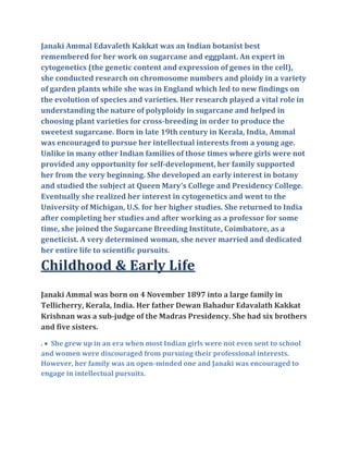 Janaki Ammal Edavaleth Kakkat was an Indian botanist best
remembered for her work on sugarcane and eggplant. An expert in
cytogenetics (the genetic content and expression of genes in the cell),
she conducted research on chromosome numbers and ploidy in a variety
of garden plants while she was in England which led to new findings on
the evolution of species and varieties. Her research played a vital role in
understanding the nature of polyploidy in sugarcane and helped in
choosing plant varieties for cross-breeding in order to produce the
sweetest sugarcane. Born in late 19th century in Kerala, India, Ammal
was encouraged to pursue her intellectual interests from a young age.
Unlike in many other Indian families of those times where girls were not
provided any opportunity for self-development, her family supported
her from the very beginning. She developed an early interest in botany
and studied the subject at Queen Mary's College and Presidency College.
Eventually she realized her interest in cytogenetics and went to the
University of Michigan, U.S. for her higher studies. She returned to India
after completing her studies and after working as a professor for some
time, she joined the Sugarcane Breeding Institute, Coimbatore, as a
geneticist. A very determined woman, she never married and dedicated
her entire life to scientific pursuits.
Childhood & Early Life
Janaki Ammal was born on 4 November 1897 into a large family in
Tellicherry, Kerala, India. Her father Dewan Bahadur Edavalath Kakkat
Krishnan was a sub-judge of the Madras Presidency. She had six brothers
and five sisters.
.  She grew up in an era when most Indian girls were not even sent to school
and women were discouraged from pursuing their professional interests.
However, her family was an open-minded one and Janaki was encouraged to
engage in intellectual pursuits.
 