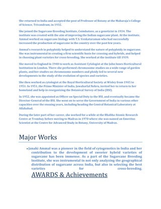 She returned to India and accepted the post of Professor of Botany at the Maharaja's College
of Science, Trivandrum, in 1932.
She joined the Sugarcane Breeding Institute, Coimbatore, as a geneticist in 1934. The
institute was created with the aim of improving the Indian sugarcane plant. At the institute,
Ammal worked on sugarcane biology with T.S. Venkataraman who had successfully
increased the production of sugarcane in the country over the past few years.
Ammal’s research in polyploidy helped to understand the nature of polyploidy in sugarcane.
She was instrumental in creating a firm scientific basis for crossing and hybrids, and helped
in choosing plant varieties for cross-breeding. She worked at the institute till 1939.
She moved to England in 1940 to work as Assistant Cytologist at the John Innes Horticultural
Institution in London. There she performed chromosome studies on a wide range of garden
plants, and her studies on chromosome numbers and ploidy led to several new
developments in the study of the evolution of species and varieties.
She then worked as cytologist at the Royal Horticultural Society at Wisley from 1945 to
1951. In 1951, the Prime Minister of India, Jawaharlal Nehru, invited her to return to her
homeland and help in reorganizing the Botanical Survey of India (BSI).
In 1952, she was appointed as Officer on Special Duty to the BSI, and eventually became the
Director-General of the BSI. She went on to serve the Government of India in various other
capacities over the ensuing years, including heading the Central Botanical Laboratory at
Allahabad.
During the later part of her career, she worked for a while at the Bhabha Atomic Research
Centre at Trombay before moving to Madras in 1970 where she was named an Emeritus
Scientist at the Centre for Advanced Study in Botany, University of Madras.
Major Works
 Janaki Ammal was a pioneer in the field of cytogenetics in India and her
contribution to the development of sweeter hybrid varieties of
sugarcane has been immense. As a part of the Sugarcane Breeding
Institute, she was instrumental in not only analyzing the geographical
distribution of sugarcane across India, but also in selecting the best
varieties for cross-breeding.
AWARDS & Achievements
 