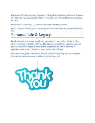 Professor C.V. Raman made Ammal a Fellow of the Indian Academy of Sciences
in 1935 and she was elected a Fellow of the Indian National Science Academy
in 1957.
She received an honorary LL.D. from the University of Michigan in 1956.
In 1977, she was honored by the Government of India which conferred upon her the Padma
Shri.
Personal Life & Legacy
Janaki Ammal was a very simple person when it came to her lifestyle. She
always dressed in Indian attire and had just a few material possessions. She
led a Gandhian lifestyle and was much respected for her adherence to
principles and ethics. She never married or had children.
She lived a long life and was not known to suffer from any serious illnesses.
She died of natural causes in February 1984, aged 87.
 
