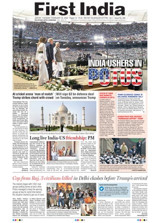 Ahmedabad: The ren-
ovated Motera stadi-
um here is yet to host
its first cricket match
but on Monday the
sprawling facility be-
came the site of a
public spectacle
where US President
Donald Trump show-
ered encomiums on
India and Prime Min-
ister Narendra Modi
amid a rather deliri-
ous crowd.
The jam-packed are-
na, also known as Sard-
ar Patel Stadium, fre-
quently broke into ap-
plause as people dis-
played enthusiasm for
the first visit by any US
president to the home
state of Modi.
Trumps praise for
India, his denouncing
of the menace of ter-
rorism and his try at
Hindi during his over
2 5 - m i n u t e - l o n g
speech was well re-
ceived by people and
punctuated by con-
stant clapping by the
nearly 1.25 lakh-
strong crowd.
He also announced
defence deals between
the two countries worth
3 billion dollars.
Turn on P4,
See Also P5
Ahmedabad: Address-
ing the crowd at the
Motera stadium in
Ahmedabad for the
“Namaste Trump”
event, Prime Minister
Narendra Modi hailed
US President Donald
Trump for deepening
the India-US ties sig-
nificantly and said
that the visit was re-
flective of new chap-
ter in bilateral ties of
the two countries.
“India-US relations
are no longer just an-
other partnership. It is
a far greater and closer
relationship. One is
‘land of the free’ the
other believes the world
is one family. One feels
proud of ‘statue of lib-
erty’ the other feels
proud of ‘statue of uni-
ty’,” he further said.
Recalling his “How-
dy Modi” event in Hou-
ston in September,
2019, Modi said histo-
ry was being repeated
in Motera Stadium.
“I was at the Howdy
Modi event in Houston
and today President
Trump is beginning his
historic trip to India
with a visit to
Ahmedabad. I welcome
President Trump to the
world’s Turn on P4
New Delhi: Violent
clashes broke out be-
tween pro and anti-
Citizenship Amend-
ment Act (CAA) pro-
testers for the second
consecutive day in
Northeast Delhi on
Monday. A Delhi Po-
lice Head Constable
Ratan Lal belonging
to Sikar district and
three civilians were
killed as violent mobs
torchedvehicles,homes,
and shops in northeast
Delhi, particularly in
the areas of Maujpur,
Kardampuri, Chand
Bagh and Dayalpur. Sec-
tion 144 of CrPC has
been imposed in the af-
fected areas.
Union Minister of
State for Home G Kis-
han Reddy Monday al-
leged that the violence
in northeast Delhi was
orchestrated with an
eye on US President
Donald Trump’s visit to
India, ANI reported.
“Violence in north-
east Delhi was orches-
trated with an eye on
the US President’s visit
to India. I condemn it.
The Government of In-
dia will never tolerate
violence. We will take
strict action against
those responsible. MHA
is monitoring the situa-
tion,” ANI quoted him
as saying.
AccusingtheCongress
of the situation in north-
east Delhi, Reddy said,
“Rahul Gandhi, the Con-
gress party and those
people who are support-
ingprotestsagainstCAA
shouldtellwhoisrespon-
sible for damaging the
image of India.” “Addi-
tional forces have been
deployed in Delhi. Our
prime responsibility is
to maintain law and or-
der in Delhi,” he said.
Turn on P4,
Full Coverage on P7
INDIA USHERS IN
15°C - 26°COUR EDITIONS: JAIPUR & AHMEDABAD
JAIPUR l TUESDAY, FEBRUARY 25, 2020 l Pages 14 l 3.00 RNI NO. RAJENG/2019/77764 l Vol 1 l Issue No. 260
www.ﬁrstindia.co.in I www.ﬁrstindia.co.in/epaper/ I twitter.com/theﬁrstindia I facebook.com/theﬁrstindia I instagram.com/theﬁrstindia
At cricket arena ‘man of match’
Trump strikes chord with crowd
Will sign $3 bn defence deal
on Tuesday, announces Trump
Cop from Raj, 3 civilians killed in Delhi clashes before Trump’s arrival
The clashes began with ‘CAA’ rival
groups pelting stones at each other.
Police managed to keep the warring
groups at bay for some time before
the situation started to get out of hand
Protestors hurl stones during clashes between a group of pro and
anti CAA protestors at Jafrabad in northeast Delhi on Monday.
(Inset) 33-year-old man identiﬁed as Shahrukh detained by Police
for allegedly ﬁring in Northeast Delhi’s Maujpur.
Ashok Gehlot@ashokgehlot51
Saddened by the death of Head Consta-
ble Sh. Ratan Lal, native of #Rajasthan
in the violence that erupted in #Delhi. My
heartfelt condolences to his family. I condemn all
acts of violence and urge authorities to maintain
law & order in Delhi.
US President Donald Trump and First Lady Melania Trump pose for photographers in the backdrop of Taj Mahal, in Agra on Monday.
Crowd throngs stage to get a snapshot of Home Minister Amit Shah during the ‘Namaste
Trump’ event. Shah, who is also the president of Gujarat Cricket Association, had been
instrumental in preparing the extravagant event and had reached Ahmedabad on Sunday to
take stock of things at Motera Stadium. —PHOTO BY NANDAN DAVE
PM Narendra Modi, US President Donald Trump and First Lady
Melania Trump at Sabarmati Ashram, in Ahmedabad on Monday.
Long live India-US friendship: PM
STATUE OF THREE
WISE MONKEYS,
CHARKHA AS GIFTS
A marble replica of
Mahatma Gandhi’s “three
wise monkeys”, a copy of
his Talisman and a special
edition of his autobiogra-
phy were among the items
gifted to US President
Donald Trump and wife
Melania during their visit
to the Sabarmati Ashram
on Monday. PM Narendra
Modi gifted the iconic
statue of “three wise
monkeys”, representing
the message “see no evil,
hear no evil and speak
no evil,” to Trump and
his wife on behalf of the
Indian government. The
sculpture was a replica of
the statue that was gifted
to Gandhi by a Japanese
monk in 1933. P5
TRUMP CELEBRATES ‘GENIUS’ OF
BOLLYWOOD, REMEMBERS ‘DDLJ’
AFGHAN PEACE DEAL RECEIVES
‘TREMENDOUS SUPPORT’: TRUMP
Using Bollywood to strike a chord with
movie-loving Indians, US President Donald
Trump on Monday hailed the “genius” of the
Hindi ﬁlm industry and recalled two all-time
favourites, “Sholay” and “Dilwale Dulhania Le
Jayenge” (DDLJ). Addressing the ‘Namaste
Trump’ event at the Motera Stadium here, the
US president said people “take great joy” in
watching Bollywood ﬁlms. P5
The landmark Afghan peace deal has received
“tremendous support”, President Trump said
on Monday, ahead of a possible agreement
between the US and the Taliban in the
war-torn country on February 29. The US is
set to sign a peace deal with the Taliban on
Saturday provided that a week-long reduction
in violence across the strife-torn country holds,
Secretary of State Mike Pompeo said in a
recent statement.
Prime Minister Narendra Modi guides US
President Donald Trump and ﬁrst lady Melania,
towards stage of the Namaste Trump event
in Ahmedabad on Monday. —PHOTO BY PTI
 