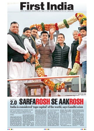 JAIPUR l WEDNESDAY, JANUARY 29, 2020 l Pages 14 l 3.00 RNI NO. RAJENG/2019/77764 l Vol 1 l Issue No. 233
RAHUL
2.0 SARFAROSH SE AAKROSHIndia is considered ‘rape capital’ of the world, says Gandhi scion
Aditi Nagar
Jaipur: On the contrary, the
morning didn’t show the day.
It was a windy dawn and
then the dark clouds hovered
over Jaipur sky around 1.30
PM and it even drizzled a few
drops. But then, the Sun
emerged from the clouds and
the day was pleasant. The
Yuva Aakrosh Rally which
was spearheaded by the Gan-
dhi scion Rahul Gandhi on
Tuesday targeted the Centre
and accused Prime Minister
Narendra Modi of damaging
the country’s image and put-
ting off both existing and
potential investors.
Earlier, on Monday, AICC
general secretary and Ra-
jasthan incharge, Avinash
Pande, Chief Minister,
Ashok Gehlot, PCC chief
Sachin Pilot, Health Minis-
ter, Dr Raghu Sharma played
a crucial role in planning the
rally and getting the crowd.
Itmaybenotedthatthisrally
might prove to be a launching
pad for Rahul, who is likely to
take back the reins of the party
by the end of next month. Be-
foreJaipurwaszeroedinonfor
therally,SoniaGandhihadheld
a detailed discussions with
Ahmed Patel, Avinash Pande,
Ashok Gehlot and KC Venugo-
pal. Also several consultations
were held by Rahul Gandhi’s
office with Sachin Pilot who
also recently completed his
sixth year PCC tenure.
Meanwhile, Rahul also
claimed that the country
has come to be known as
the “rape capital” of the
world. “The reputation and
image that India had in the
world was that it is a coun-
try of brotherhood, love
and unity, while Pakistan
was known for hatred and
divisiveness. This image of
India has been damaged by
Narendra Modi,” Gandhi
said while addressing ‘Yuva
Aakrosh’ rally in Jaipur
and added, “Today, India is
considered as the rape capi-
tal of the world.”
Rahul also launched ‘Na-
tional Register for Unemploy-
ment’, a joint campaign of
Youth Congress and NSUI,
asking the Modi government
to start a national register for
unemployed people. The party
has also released a number for
people to give a missed call to
ask the central government to
introduce a national unem-
ployment register.
The Congress leader also
spoke on the issue of unem-
ployment and slammed the
Prime Minister for not ad-
dressing the issue.
“Prime Minister Naren-
dra Modi had promised two
crore jobs, but last year our
youth lost one crore jobs.
Wherever the Prime Minis-
ter goes, he talks of the
Citizenship Amendment
Act, National Register of
Citizens but the biggest is-
sue of unemployment is not
mentioned. The Prime Min-
ister does not even speak a
word on it.” Turn on P10
DESPITE NATIONWIDE BUZZ AROUND CAA AND
NRC, RAHUL CHOSE TO CONCENTRATE ON
ECONOMY AND UNEMPLOYMENT IN HIS RALLY
Congress leader Rahul Gandhi, Chief Minister Ashok Gehlot, Deputy CM and PCC Chief Sachin
Pilot, AICC Gen Secy Avinash Pande along with NSUI leaders Abhimanyu Poonia , Satveer
Chaudhary and Abhishek Chaudhary during the Yuva Aakrosh Rally. —PHOTO BY SUNIL SHARMA
 