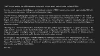 The X process, was the first publicly available photographic process, widely used during the 1840s and 1850s.
Invented by Louis-Jacques-Mandé Daguerre and introduced worldwide in 1839, X was almost completely superseded by 1860 with
new, less expensive processes yielding more readily viewable images.
To make the image, a photographer would polish a sheet of silver-plated copper to a mirror finish, treat it with fumes that made its
surface light sensitive, expose it in a camera for as long as was judged to be necessary, which could be as little as a few seconds for
brightly sunlit subjects or much longer with less intense lighting; make the resulting latent image on it visible by fuming it with mercury
vapor; remove its sensitivity to light by liquid chemical treatment, rinse and dry it, then seal the easily marred result behind glass in a
protective enclosure.
The image is on a mirror-like silver surface, normally kept under glass, and will appear either positive or negative, depending on the
angle at which it is viewed, how it is lit and whether a light or dark background is being reflected in the metal. The darkest areas of the
image are simply bare silver; lighter areas have a microscopically fine light-scattering texture. The surface is very delicate, and even
the lightest wiping can permanently scuff it. Some tarnish around the edges is normal.
Several types of antique photographs, most often ambrotypes and tintypes, but sometimes even old prints on paper, are very
commonly misidentified as X, especially if they are in the small, ornamented cases in which X made in the US and UK were usually
housed. The name "X" correctly refers only to one very specific image type and medium, the product of a process that was in wide use
only from the early 1840s to the late 1850s.
Give me X.
 