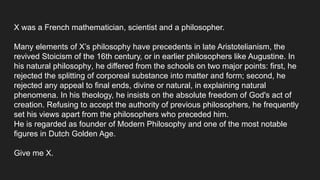 X was a French mathematician, scientist and a philosopher.
Many elements of X’s philosophy have precedents in late Aristotelianism, the
revived Stoicism of the 16th century, or in earlier philosophers like Augustine. In
his natural philosophy, he differed from the schools on two major points: first, he
rejected the splitting of corporeal substance into matter and form; second, he
rejected any appeal to final ends, divine or natural, in explaining natural
phenomena. In his theology, he insists on the absolute freedom of God's act of
creation. Refusing to accept the authority of previous philosophers, he frequently
set his views apart from the philosophers who preceded him.
He is regarded as founder of Modern Philosophy and one of the most notable
figures in Dutch Golden Age.
Give me X.
 