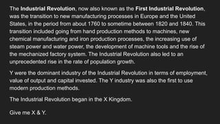 The Industrial Revolution, now also known as the First Industrial Revolution,
was the transition to new manufacturing processes in Europe and the United
States, in the period from about 1760 to sometime between 1820 and 1840. This
transition included going from hand production methods to machines, new
chemical manufacturing and iron production processes, the increasing use of
steam power and water power, the development of machine tools and the rise of
the mechanized factory system. The Industrial Revolution also led to an
unprecedented rise in the rate of population growth.
Y were the dominant industry of the Industrial Revolution in terms of employment,
value of output and capital invested. The Y industry was also the first to use
modern production methods.
The Industrial Revolution began in the X Kingdom.
Give me X & Y.
 