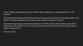 X was a difficult raw material for Europe to obtain before it was grown on colonial plantations in the
Americas.
The early Spanish explorers found Native Americans growing unknown species of excellent quality X: sea
island X (Gossypium barbadense) and upland green seeded X Gossypium hirsutum.
Sea island X began being exported from Barbados in the 1650s. Upland green seeded X grew well on
inland areas of the southern U.S., but was not economical because of the difficulty of removing seed, a
problem solved by the Y.
Give me X and Y.
 