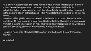 As a child, X experienced the fickle hands of fate; he was first taught at a private
school before being removed because of his family’s financial hardship.
In fact, his father’s debts were so bad, the whole family (apart from him was sent
to the debtor’s prison at Marshalsea – this would later be the setting for one of his
novels).
However, although He escaped detention in the debtors’ prison, he was made to
work long, 10 hour days, at a local boot-blacking factory. The hard and dangerous
work left a lasting impression on him, who would later incorporate in his writings a
sense of social injustice that was endemic in Victorian Britain.
He was a huge critic of Industrial Revolution and had made it clear through his
writings.
Who is he?
 