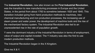 The Industrial Revolution, now also known as the First Industrial Revolution,
was the transition to new manufacturing processes in Europe and the United
States, in the period from about 1760 to sometime between 1820 and 1840. This
transition included going from hand production methods to machines, new
chemical manufacturing and iron production processes, the increasing use of
steam power and water power, the development of machine tools and the rise of
the mechanized factory system. The Industrial Revolution also led to an
unprecedented rise in the rate of population growth.
Y were the dominant industry of the Industrial Revolution in terms of employment,
value of output and capital invested. The Y industry was also the first to use
modern production methods.
The Industrial Revolution began in the X Kingdom.
Give me X & Y.
 
