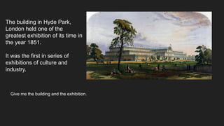 The building in Hyde Park,
London held one of the
greatest exhibition of its time in
the year 1851.
It was the first in series of
exhibitions of culture and
industry.
Give me the building and the exhibition.
 