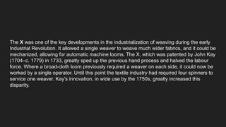 The X was one of the key developments in the industrialization of weaving during the early
Industrial Revolution. It allowed a single weaver to weave much wider fabrics, and it could be
mechanized, allowing for automatic machine looms. The X, which was patented by John Kay
(1704–c. 1779) in 1733, greatly sped up the previous hand process and halved the labour
force. Where a broad-cloth loom previously required a weaver on each side, it could now be
worked by a single operator. Until this point the textile industry had required four spinners to
service one weaver. Kay's innovation, in wide use by the 1750s, greatly increased this
disparity.
 