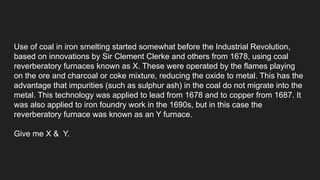 Use of coal in iron smelting started somewhat before the Industrial Revolution,
based on innovations by Sir Clement Clerke and others from 1678, using coal
reverberatory furnaces known as X. These were operated by the flames playing
on the ore and charcoal or coke mixture, reducing the oxide to metal. This has the
advantage that impurities (such as sulphur ash) in the coal do not migrate into the
metal. This technology was applied to lead from 1678 and to copper from 1687. It
was also applied to iron foundry work in the 1690s, but in this case the
reverberatory furnace was known as an Y furnace.
Give me X & Y.
 