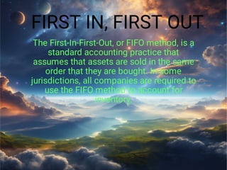 FIRST IN, FIRST OUT
The First-In-First-Out, or FIFO method, is a
standard accounting practice that
assumes that assets are sold in the same
order that they are bought. In some
jurisdictions, all companies are required to
use the FIFO method to account for
inventory.
 