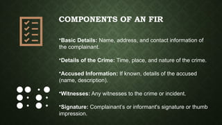 COMPONENTS OF AN FIR
•Basic Details: Name, address, and contact information of
the complainant.
•Details of the Crime: Time, place, and nature of the crime.
•Accused Information: If known, details of the accused
(name, description).
•Witnesses: Any witnesses to the crime or incident.
•Signature: Complainant’s or informant's signature or thumb
impression.
 
