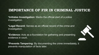 IMPORTANCE OF FIR IN CRIMINAL JUSTICE
•Initiates Investigation: Marks the official start of a police
investigation.
•Legal Record: Serves as an official record of the crime and
investigation.
•Evidence: Acts as a foundation for gathering and presenting
evidence in court.
•Prevents Tampering: By documenting the crime immediately, it
prevents manipulation of facts later.
 