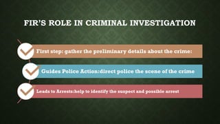 FIR’S ROLE IN CRIMINAL INVESTIGATION
First step: gather the preliminary details about the crime:
Guides Police Action:direct police the scene of the crime
Leads to Arrests:help to identify the suspect and possible arrest
 