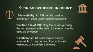 FIR AS EVIDENCE IN COURT
•Admissibility: An FIR can be used as
evidence in court under certain conditions.
•Section 154 of IPC: Only the details given by
the complainant at the time of the report can be
used as evidence.
•Limitations: FIR is not always directly
admissible; it may be used to corroborate
testimony or establish a timeline.
 