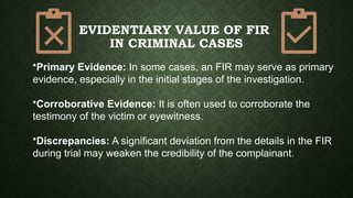 EVIDENTIARY VALUE OF FIR
IN CRIMINAL CASES
•Primary Evidence: In some cases, an FIR may serve as primary
evidence, especially in the initial stages of the investigation.
•Corroborative Evidence: It is often used to corroborate the
testimony of the victim or eyewitness.
•Discrepancies: A significant deviation from the details in the FIR
during trial may weaken the credibility of the complainant.
 