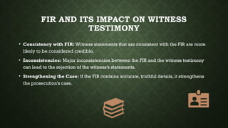 FIR AND ITS IMPACT ON WITNESS
TESTIMONY
• Consistency with FIR: Witness statements that are consistent with the FIR are more
likely to be considered credible.
• Inconsistencies: Major inconsistencies between the FIR and the witness testimony
can lead to the rejection of the witness’s statements.
• Strengthening the Case: If the FIR contains accurate, truthful details, it strengthens
the prosecution’s case.
 