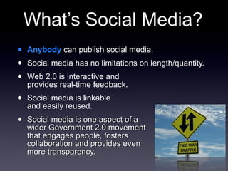 What’s Social Media? Anybody  can publish social media. Social media has no limitations on length/quantity. Web 2.0 is interactive and  provides real-time feedback. Social media is linkable  and easily reused. Social media is one aspect of a  wider Government 2.0 movement  that engages people, fosters  collaboration and provides even  more transparency. 