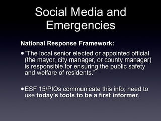 Social Media and Emergencies National Response Framework: “ The local senior elected or appointed official (the mayor, city manager, or county manager) is responsible for ensuring the public safety and welfare of residents.”  ESF 15/PIOs communicate this info; need to use  today’s tools to be a first informer . 