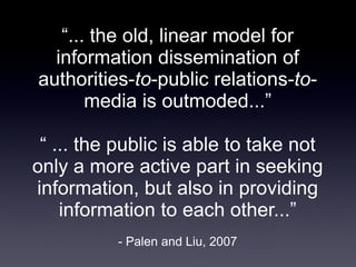 “ ... the old, linear model for information dissemination of authorities- to -public relations- to -media is outmoded...” “ ... the public is able to take not only a more active part in seeking information, but also in providing information to each other...” - Palen and Liu, 2007 