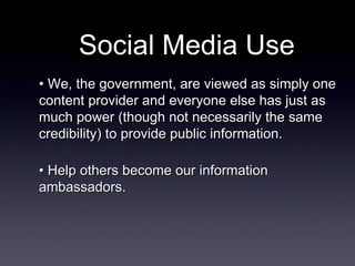 Social Media Use •  We, the government, are viewed as simply one content provider and everyone else has just as much power (though not necessarily the same credibility) to provide public information. •  Help others become our information ambassadors. 