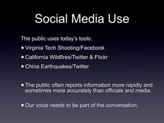 Social Media Use The public uses today’s tools: Virginia Tech Shooting/Facebook California Wildfires/Twitter & Flickr China Earthquakes/Twitter The public often reports information more rapidly and sometimes more accurately than officials and media. Our voice needs to be part of the conversation. 
