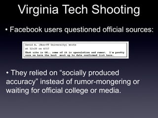 Virginia Tech Shooting •  Facebook users questioned official sources: •  They relied on “socially produced accuracy” instead of rumor-mongering or waiting for official college or media. 