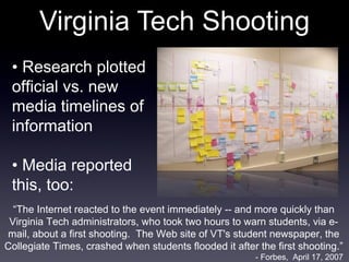 Virginia Tech Shooting •  Research plotted official vs. new media timelines of information •  Media reported this, too: “ The Internet reacted to the event immediately -- and more quickly than Virginia Tech administrators, who took two hours to warn students, via e-mail, about a first shooting.  The Web site of VT's student newspaper, the Collegiate Times, crashed when students flooded it after the first shooting.” - Forbes,  April 17, 2007 