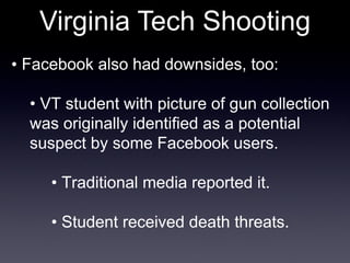 Virginia Tech Shooting •  Facebook also had downsides, too: •  VT student with picture of gun collection was originally identified as a potential suspect by some Facebook users. •  Traditional media reported it. •  Student received death threats. 