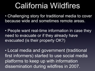 California Wildfires •  Challenging story for traditional media to cover because wide and sometimes remote areas. •  People want real-time information in case they need to evacuate or if they already have evacuated (is their property OK?) •  Local media and government (traditional first informers) started to use social media platforms to keep up with information dissemination during wildfires in 2007. 