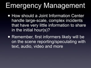 Emergency Management How should a Joint Information Center handle large-scale, complex incidents that have very little information to share in the initial hour(s)? Remember, first informers likely will be on the scene reporting/speculating with text, audio, video and more 