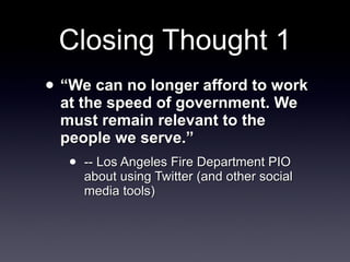 Closing Thought 1 “ We can no longer afford to work at the speed of government. We must remain relevant to the people we serve.”  -- Los Angeles Fire Department PIO about using Twitter (and other social media tools) 