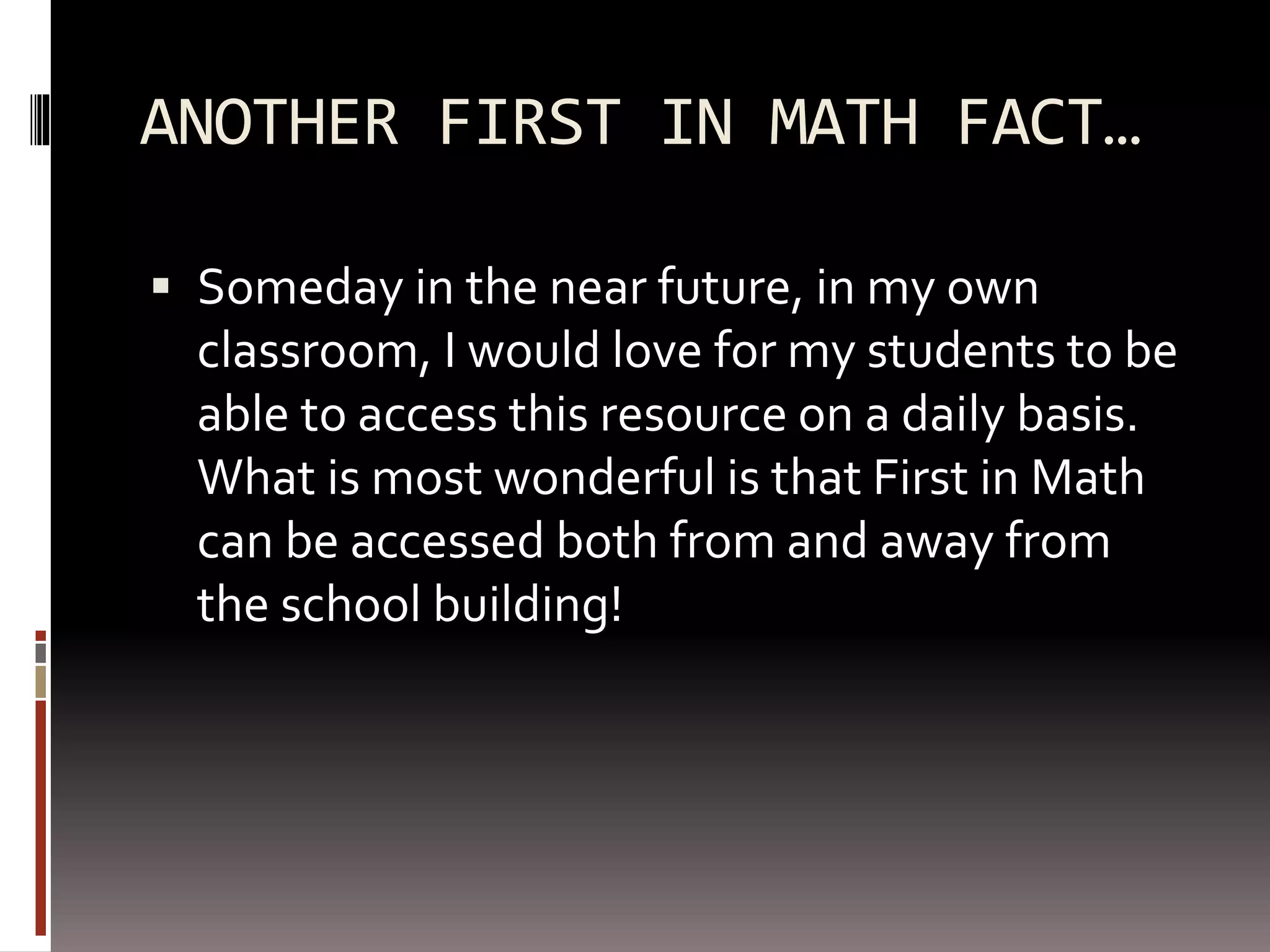 ANOTHER FIRST IN MATH FACT…
 Someday in the near future, in my own
classroom, I would love for my students to be
able to access this resource on a daily basis.
What is most wonderful is that First in Math
can be accessed both from and away from
the school building!
 