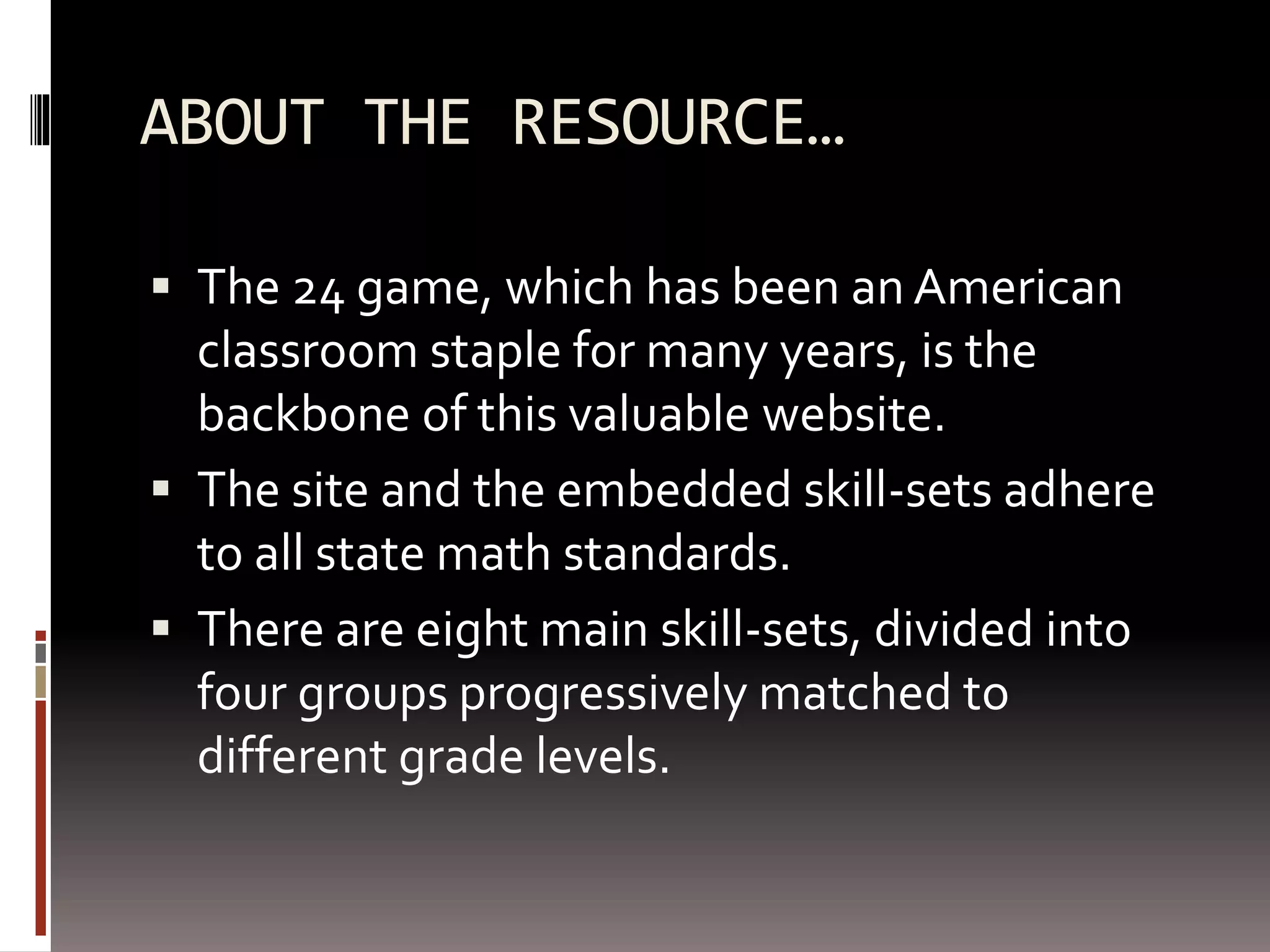 ABOUT THE RESOURCE…
 The 24 game, which has been an American
classroom staple for many years, is the
backbone of this valuable website.
 The site and the embedded skill-sets adhere
to all state math standards.
 There are eight main skill-sets, divided into
four groups progressively matched to
different grade levels.
 
