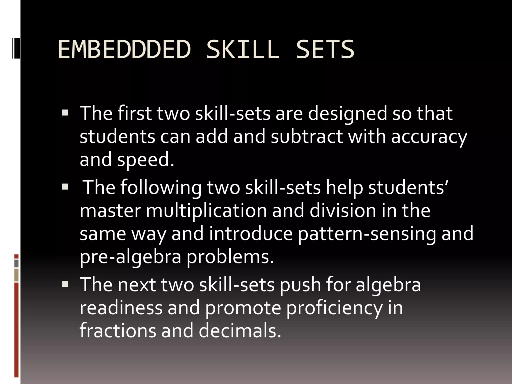EMBEDDDED SKILL SETS
 The first two skill-sets are designed so that
students can add and subtract with accuracy
and speed.
 The following two skill-sets help students’
master multiplication and division in the
same way and introduce pattern-sensing and
pre-algebra problems.
 The next two skill-sets push for algebra
readiness and promote proficiency in
fractions and decimals.
 