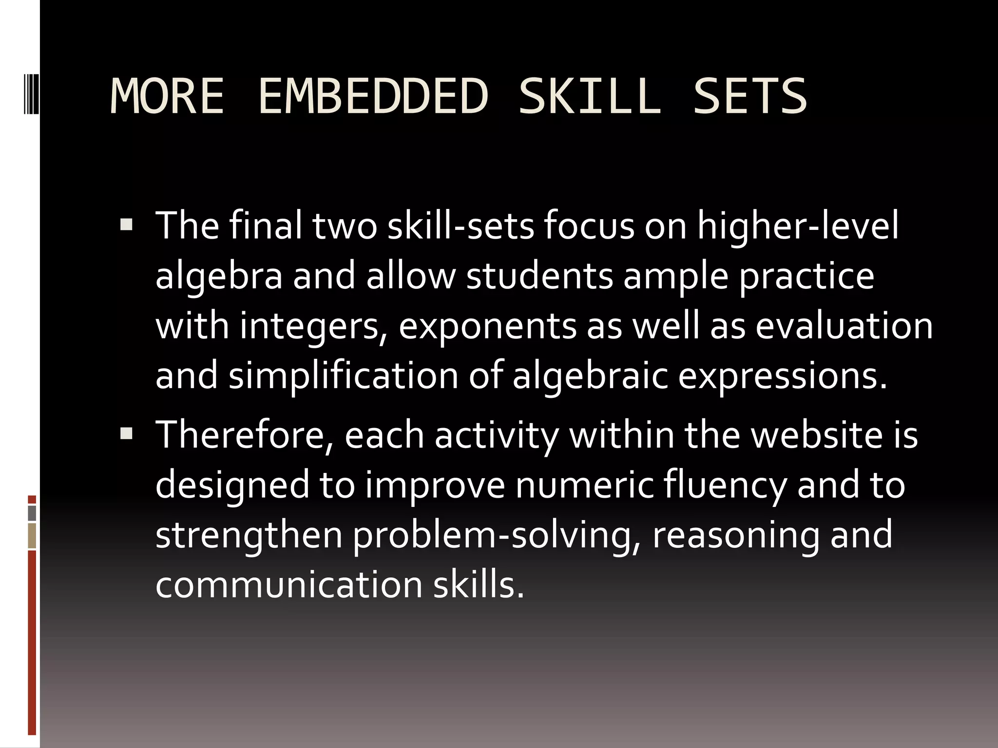 MORE EMBEDDED SKILL SETS
 The final two skill-sets focus on higher-level
algebra and allow students ample practice
with integers, exponents as well as evaluation
and simplification of algebraic expressions.
 Therefore, each activity within the website is
designed to improve numeric fluency and to
strengthen problem-solving, reasoning and
communication skills.
 