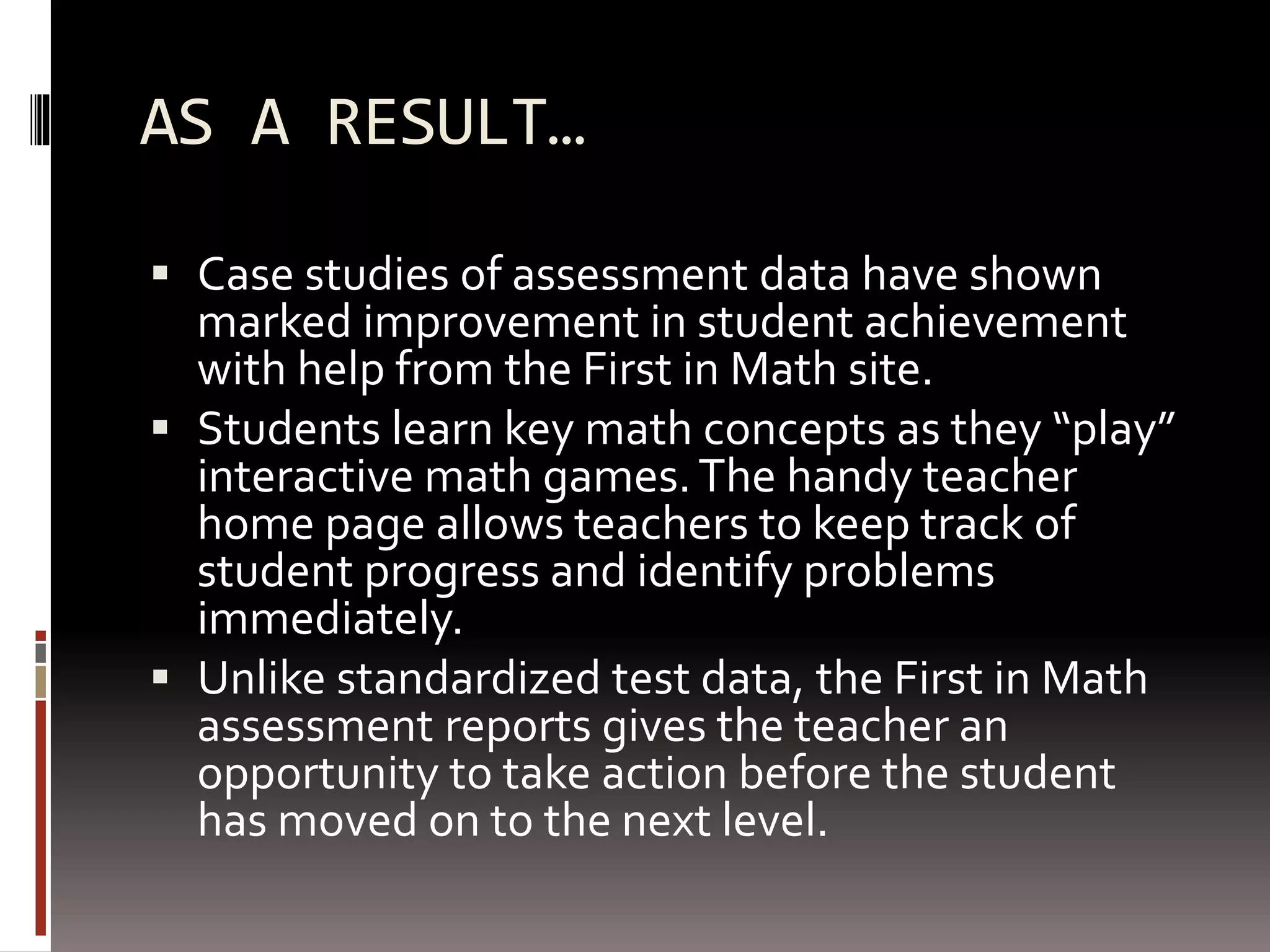 AS A RESULT…
 Case studies of assessment data have shown
marked improvement in student achievement
with help from the First in Math site.
 Students learn key math concepts as they “play”
interactive math games.The handy teacher
home page allows teachers to keep track of
student progress and identify problems
immediately.
 Unlike standardized test data, the First in Math
assessment reports gives the teacher an
opportunity to take action before the student
has moved on to the next level.
 