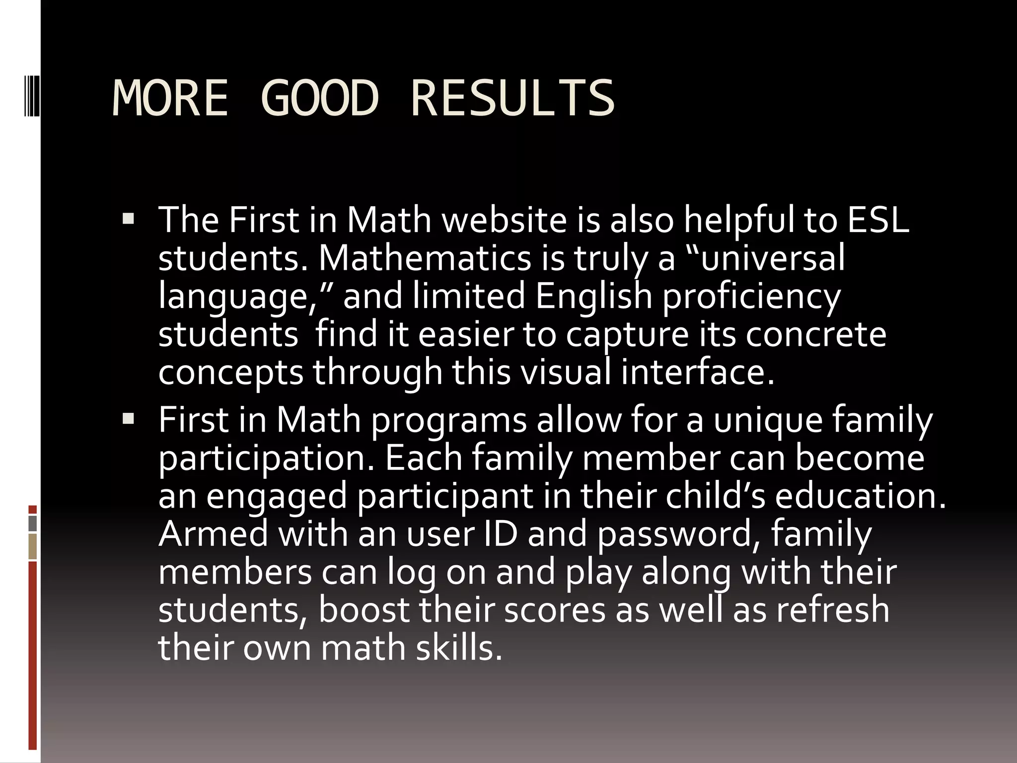 MORE GOOD RESULTS
 The First in Math website is also helpful to ESL
students. Mathematics is truly a “universal
language,” and limited English proficiency
students find it easier to capture its concrete
concepts through this visual interface.
 First in Math programs allow for a unique family
participation. Each family member can become
an engaged participant in their child’s education.
Armed with an user ID and password, family
members can log on and play along with their
students, boost their scores as well as refresh
their own math skills.
 