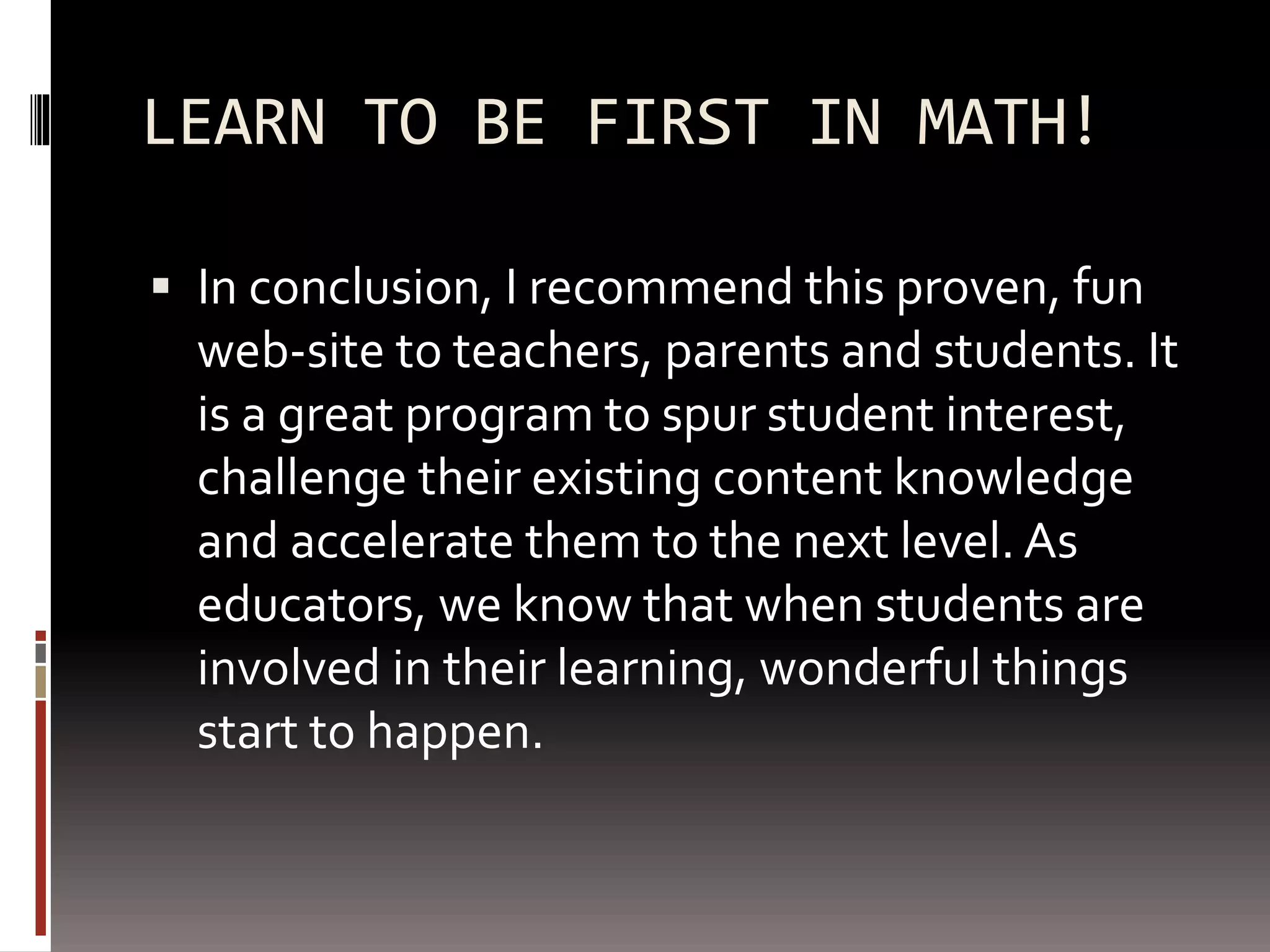 LEARN TO BE FIRST IN MATH!
 In conclusion, I recommend this proven, fun
web-site to teachers, parents and students. It
is a great program to spur student interest,
challenge their existing content knowledge
and accelerate them to the next level. As
educators, we know that when students are
involved in their learning, wonderful things
start to happen.
 