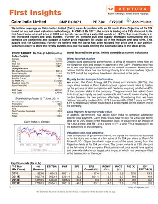 First Insights
  Cairn India Limited                                       CMP Rs 287.1                                   PE 7.0x                FY2013E                 Accumulate
  We initiate coverage on Cairn India Limited (Cairn) as an Accumlate with an 18 month Price Objective of Rs 324
  based on our net asset valuation methodology. At CMP of Rs 287.1, the stock is trading at a 13% discount to its
  Net Asset Value at an oil price of $108 per barrel, representing a potential upside of ~12.7%. Our model factors in
  the increased royalty and cess burden. Further the demand pull and supply shortages surrounding the oil
  complex are compelling and support a higher price trajectory for crude oil in the medium and long term. This
  augurs well for Cairn India. Further we believe that the worst has been factored into price and in our opinion
  Vedanta is likely to share the royalty burden on a pro rata basis limiting the downside risks to the stock price.

  PRICE TARGET Rs 324/- (15-18 Months)                                Worst factored in the price, limited downside at current valuations
  Index Details
  Sensex                                              17,166          Worst factored in price
  Nifty                                                5,153          Despite good operational performance, a string of negative news flow on
  BSE 500                                              6,646
  Industry                                             E&P
                                                                      the corporate side and delays in approval of the Cairn- Vedanta deal has
  Scrip Details                                                       led to the stock being beaten down to the current valuations. However we
  Mkt Cap (Rs in crore)                                54614          believe that the stock has reacted significantly from its intermediate high of
  Book Value (Rs)                                      211.9          Rs 372 and all the negatives have been discounted in the price.
  Eq Shares O/s (Cr)                                   190.3
  Avg Vol (Lacs)                                        1.41
  52 Week H/L                                        372/250
                                                                      Royalty burden to impact bottom-line
  Dividend Yield (%)                                     0.0          We expect, the Cairn Energy (62.2% stake) and Vedanta (18.7%), the
  Face Value (Rs)                                       10.0          major share holders of Cairn India to accept to government riders to hasten
                                                                      up the process of deal completion with Vedanta acquiring additional 40%
  BSE Code                                           532792
  NSE Code                                           CAIRN
                                                                      of the promoter stake in the company. The government has asked Cairn
                                                                      India to accept royalty as cost recoverable which would mean sharing the
      Shareholding Pattern (31st June, 2011)                          burden between the two partners effectively. Considering that, we have
                                                                      factored in royalty burden of Rs 1978.8 crore and Rs 2593.0 crore for FY12
  Shareholders                                    % holding
  Promoters                                            62.2           & FY13 respectively which would have a direct impact on the bottom-line of
  Indian Institutions                                   7.3           the company.
  FII’s                                                 7.5
  Non Promoter Corporate                               20.3           Cess Payment to further erode value
  Public                                                2.7
  Total                                              100.0            In addition, government has asked Cairn India to withdraw arbitration
                                                                      against cess payment. Cairn India would have to pay Rs 2,500 per tonne
              Cairn India vs. Sensex                                  cess on its 70% share in the Rajasthan Block. It would have an impact of
                                                                      Rs 1352.3 crore and Rs 1949.3 crore in FY12 and FY13 respectively on
                                                                      the bottom line of the company.

                                                                      Valuations still hold attractive
                                                                      Post acceptance of government riders, we expect the worst to be factored
                                                                      in for the stock and arrive at a fair value of Rs 324 per share at Brent Oil
                                                                      Price of USD 108 per barrel with major chunk of the value coming from the
                                                                      Rajasthan fields at Rs 254 per share. The current value is at 13% discount
                                                                      to the fair value of the company. Fluctuations in oil price would have upside
                                                                      and downside risks to our target price impact of which has been quantified
                                                                      in the later section of the report.


 Key Financials (Rs in Cr)
  Y/E Mar             Net                  EBITDA               PAT              EPS              EPS                   RONW              ROCE       P/E (X)          EV/
  (Rs Crore)      Revenue                                                                      Growth (%)                (%)               (%)                     EBITDA(X)
  2010                      1623.0           634.3             1051.1                5.5                   17.4                3.1             2.8       52.0                 83.3
  2011E                    10277.9          7663.4             6334.4               33.2                  501.4               15.7            16.7        8.6                  6.9
  2012E                    13659.5          8494.0             6335.5               33.3                    0.3               13.6            14.6        8.6                  6.2
  2013E                    17318.5         10554.1             7801.9               41.0                   23.1               14.3            15.6        7.0                  5.0
-1-                                                                                                                                                   Friday, 9th September, 2011

                            This document is for private circulation, and must be read in conjunction with the disclaimer on the last page.
 