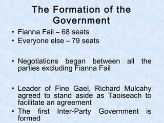 • Fianna Fail – 68 seats
• Everyone else – 79 seats
• Negotiations began between all the
parties excluding Fianna Fail
• Leader of Fine Gael, Richard Mulcahy
agreed to stand aside as Taoiseach to
facilitate an agreement
• The first Inter-Party Government is
formed
The Formation of the
Government
 
