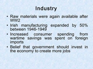 • Raw materials were again available after
WW2
• Irish manufacturing expanded by 50%
between 1946-1949
• Increased consumer spending from
wartime savings was spent on foreign
imports
• Belief that government should invest in
the economy to create more jobs
Industry
 